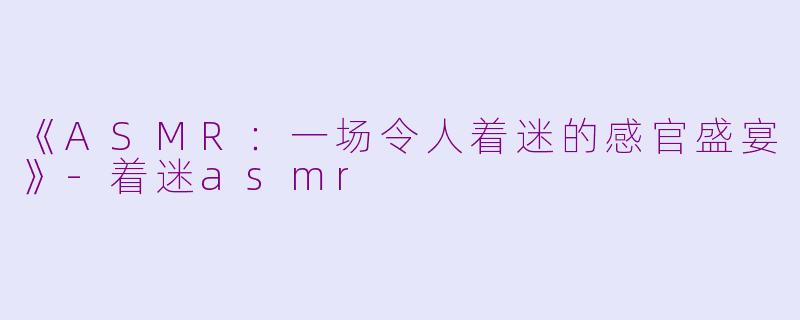 《ASMR：一场令人着迷的感官盛宴》-着迷asmr