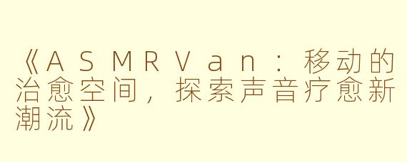《ASMRVan：移动的治愈空间，探索声音疗愈新潮流》