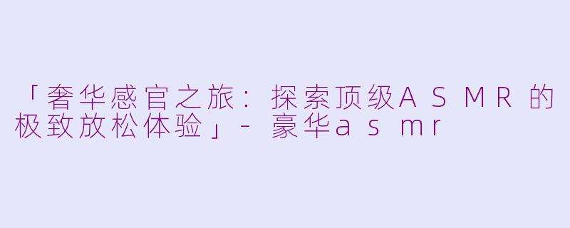 「奢华感官之旅：探索顶级ASMR的极致放松体验」-豪华asmr