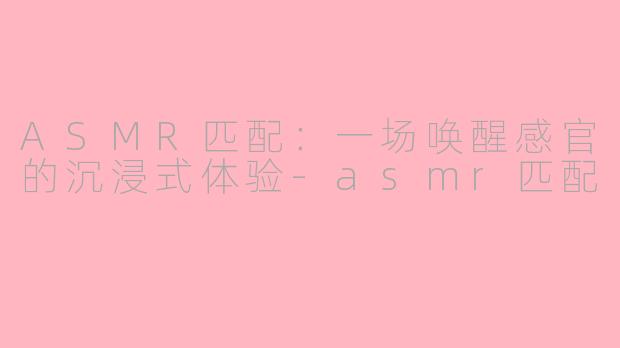 ASMR匹配：一场唤醒感官的沉浸式体验-asmr匹配