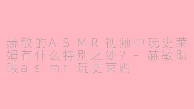 赫敏的ASMR视频中玩史莱姆有什么特别之处？