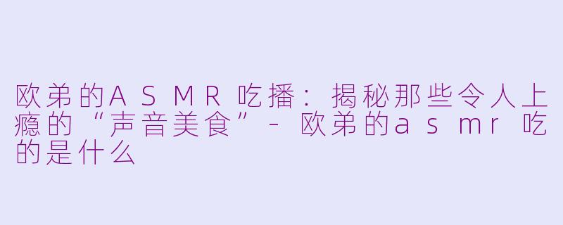 欧弟的ASMR吃播：揭秘那些令人上瘾的“声音美食”-欧弟的asmr吃的是什么
