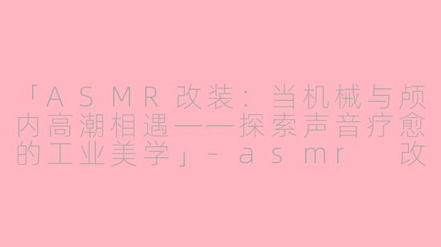 「ASMR改装：当机械与颅内高潮相遇——探索声音疗愈的工业美学」-asmr 改装
