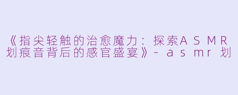 《指尖轻触的治愈魔力:探索ASMR划痕音背后的感官盛宴》