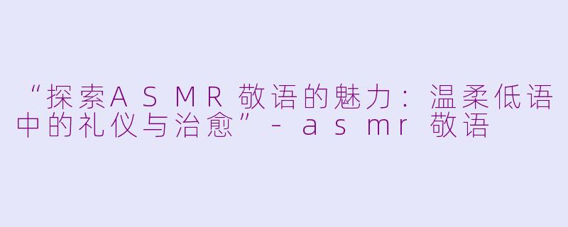 “探索ASMR敬语的魅力：温柔低语中的礼仪与治愈”-asmr敬语
