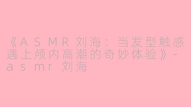 《ASMR刘海：当发型触感遇上颅内高潮的奇妙体验》-asmr刘海