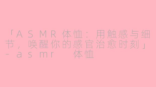 「ASMR体恤:用触感与细节,唤醒你的感官治愈时刻」