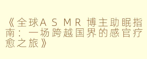 《全球ASMR博主助眠指南:一场跨越国界的感官疗愈之旅》