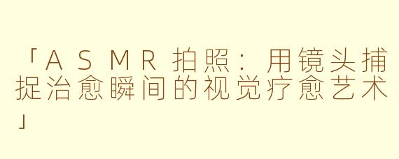 「ASMR拍照:用镜头捕捉治愈瞬间的视觉疗愈艺术」