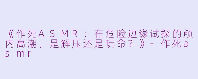《作死ASMR：在危险边缘试探的颅内高潮，是解压还是玩命？》-作死asmr