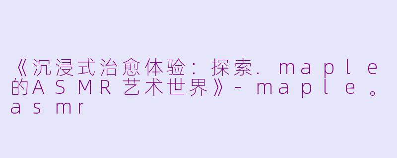 《沉浸式治愈体验：探索.maple的ASMR艺术世界》-maple。asmr