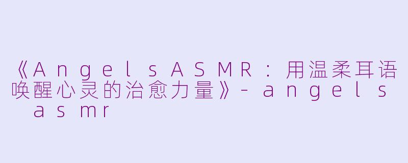 《AngelsASMR：用温柔耳语唤醒心灵的治愈力量》-angels asmr