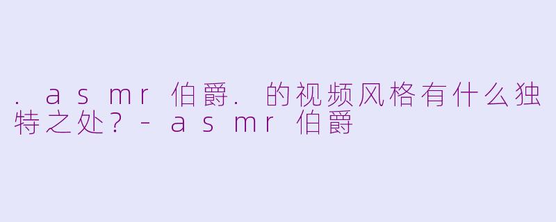 .asmr伯爵.的视频风格有什么独特之处?