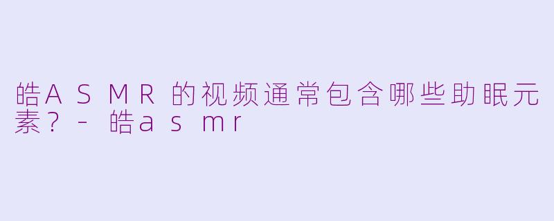 皓ASMR的视频通常包含哪些助眠元素?