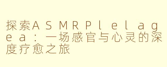 探索ASMRPlelagea：一场感官与心灵的深度疗愈之旅