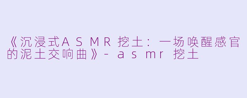 《沉浸式ASMR挖土：一场唤醒感官的泥土交响曲》-asmr挖土
