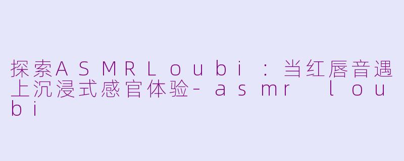 探索ASMRLoubi：当红唇音遇上沉浸式感官体验-asmr loubi