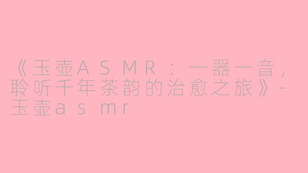 《玉壶ASMR:一器一音,聆听千年茶韵的治愈之旅》