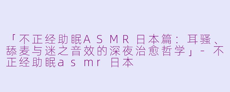 「不正经助眠ASMR日本篇：耳骚、舔麦与迷之音效的深夜治愈哲学」-不正经助眠asmr日本
