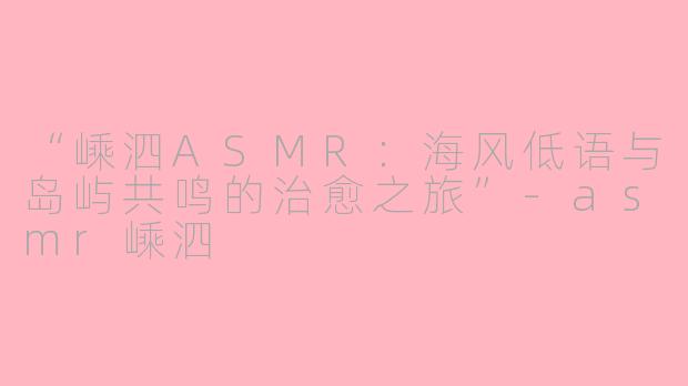 “嵊泗ASMR：海风低语与岛屿共鸣的治愈之旅”-asmr嵊泗