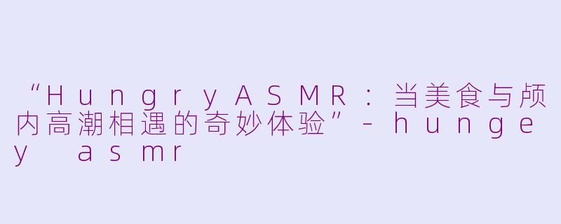 “HungryASMR：当美食与颅内高潮相遇的奇妙体验”-hungey asmr