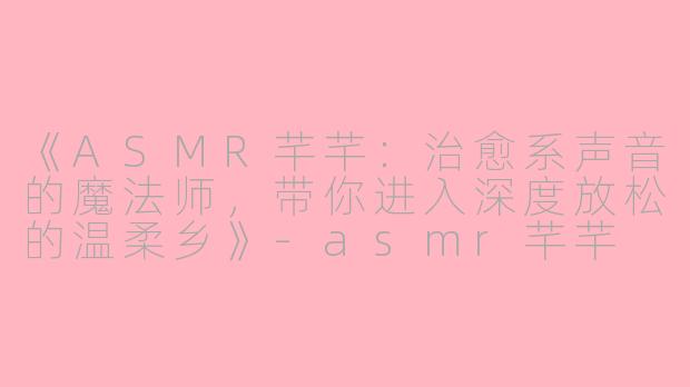 《ASMR芊芊:治愈系声音的魔法师,带你进入深度放松的温柔乡》