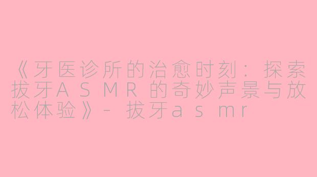 《牙医诊所的治愈时刻：探索拔牙ASMR的奇妙声景与放松体验》-拔牙asmr