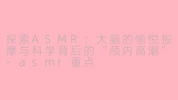 探索ASMR：大脑的愉悦按摩与科学背后的“颅内高潮”-asmr重点
