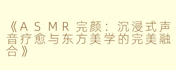 《ASMR完颜：沉浸式声音疗愈与东方美学的完美融合》