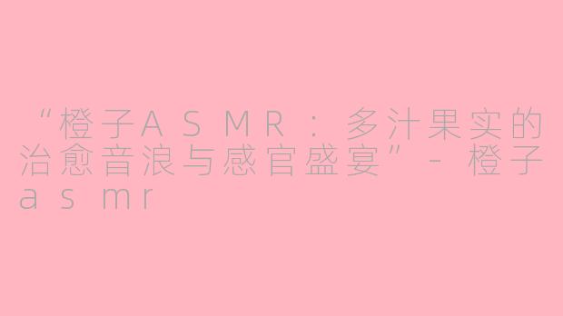 “橙子ASMR：多汁果实的治愈音浪与感官盛宴”-橙子asmr