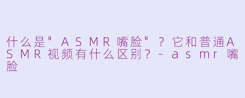 什么是"ASMR嘴脸"?它和普通ASMR视频有什么区别?