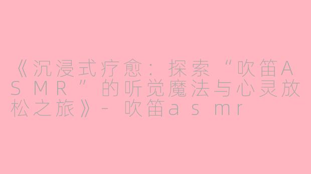 《沉浸式疗愈：探索“吹笛ASMR”的听觉魔法与心灵放松之旅》-吹笛asmr