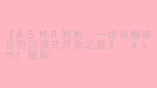 《ASMR短剧：一场唤醒感官的沉浸式疗愈之旅》-asmr短剧