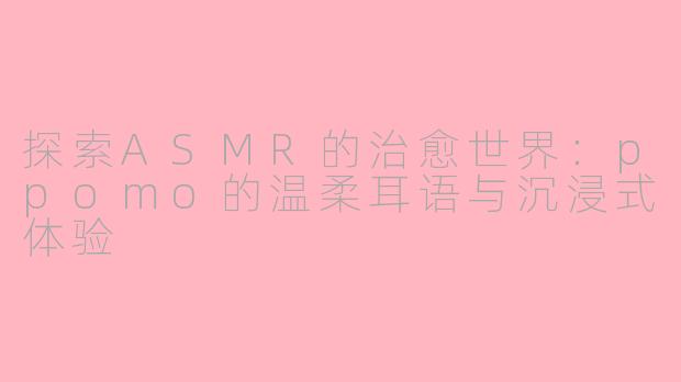 探索ASMR的治愈世界：ppomo的温柔耳语与沉浸式体验