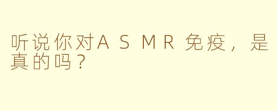 听说你对ASMR免疫,是真的吗?