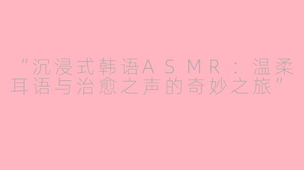 “沉浸式韩语ASMR：温柔耳语与治愈之声的奇妙之旅”