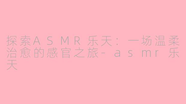 探索ASMR乐天：一场温柔治愈的感官之旅-asmr乐天