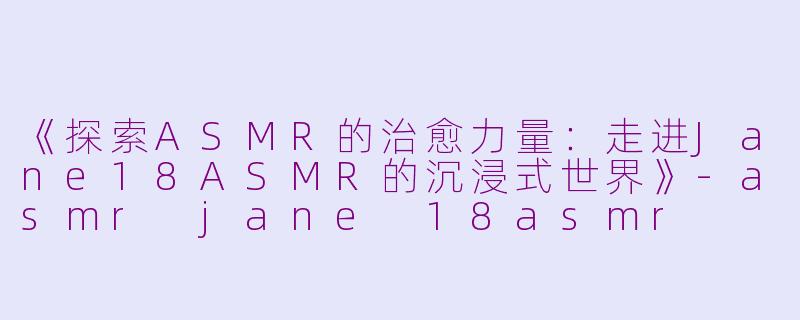 《探索ASMR的治愈力量：走进Jane18ASMR的沉浸式世界》-asmr jane 18asmr