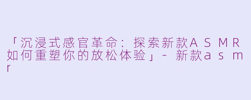 「沉浸式感官革命：探索新款ASMR如何重塑你的放松体验」-新款asmr