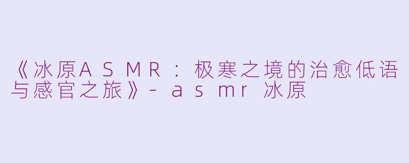 《冰原ASMR：极寒之境的治愈低语与感官之旅》-asmr冰原