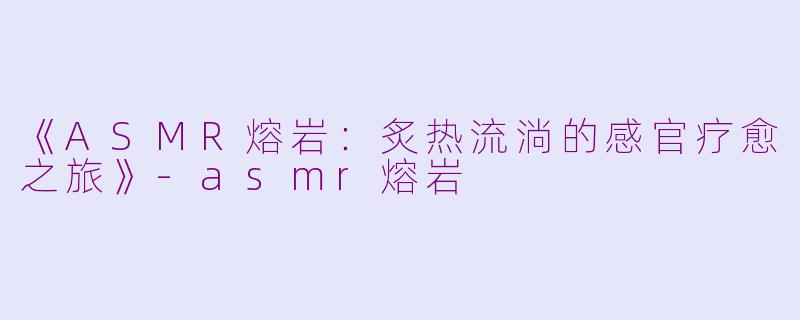 《ASMR熔岩:炙热流淌的感官疗愈之旅》
