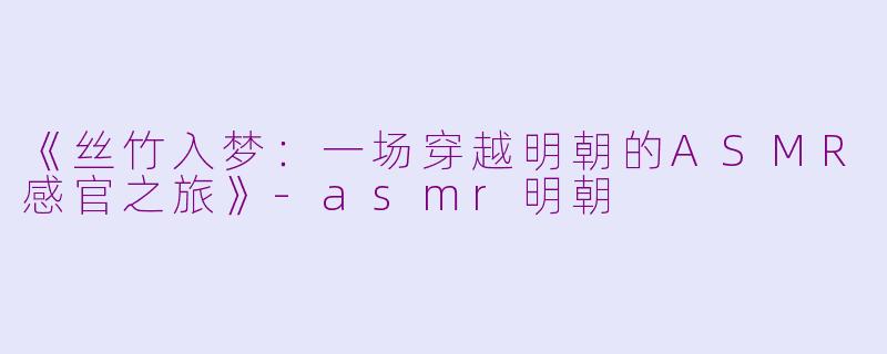 《丝竹入梦：一场穿越明朝的ASMR感官之旅》-asmr明朝
