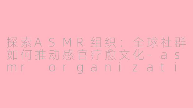 探索ASMR组织：全球社群如何推动感官疗愈文化-asmr organizations