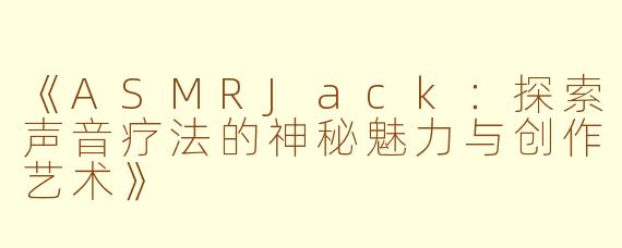《ASMRJack：探索声音疗法的神秘魅力与创作艺术》