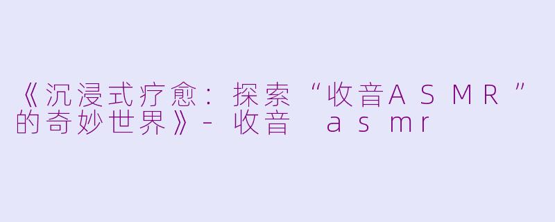 《沉浸式疗愈：探索“收音ASMR”的奇妙世界》-收音 asmr