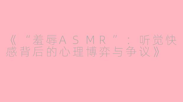 《“羞辱ASMR”：听觉快感背后的心理博弈与争议》