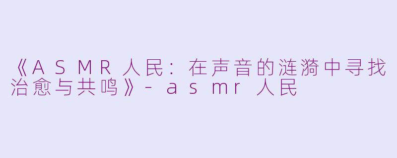 《ASMR人民：在声音的涟漪中寻找治愈与共鸣》-asmr人民