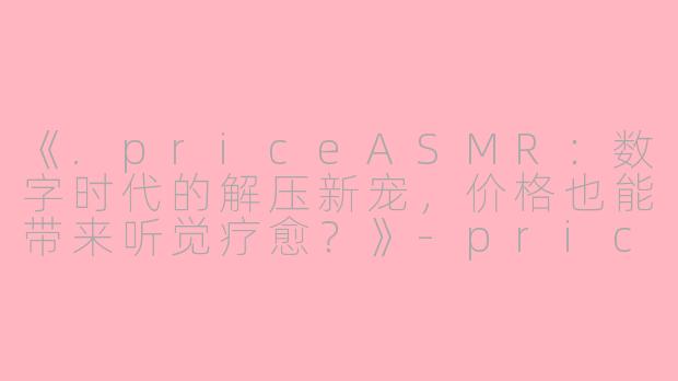 《.priceASMR：数字时代的解压新宠，价格也能带来听觉疗愈？》-price asmr