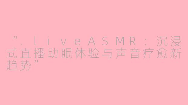 “.liveASMR：沉浸式直播助眠体验与声音疗愈新趋势”
