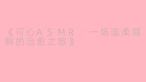 《可心ASMR：一场温柔耳畔的治愈之旅》